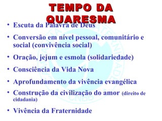 TEMPO DA
•
              QUARESMA
    Escuta da Palavra de Deus
• Conversão em nível pessoal, comunitário e
  social (convivência social)
• Oração, jejum e esmola (solidariedade)
• Consciência da Vida Nova
• Aprofundamento da vivência evangélica
• Construção da civilização do amor (direito de
    cidadania)

• Vivência da Fraternidade
 