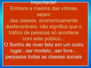 Importante!
Embora a maioria das vítimas
sejam
das classes economicamente
desfavoráveis, não significa que o
tráfico de pessoas só acontece
com este público...
O Sonho de viver feliz em um outro
lugar...ser modelo...ser livre...
perpassa todas as classes sociais
 