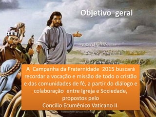 Objetivo geral
A Campanha da Fraternidade 2015 buscará
recordar a vocação e missão de todo o cristão
e das comunidades de fé, a partir do diálogo e
colaboração entre Igreja e Sociedade,
propostos pelo
Concílio Ecumênico Vaticano II.
Fraternidade: Igreja e Sociedade
 