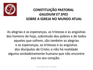 CONSTITUIÇÃO PASTORAL
GAUDIUM ET SPES
SOBRE A IGREJA NO MUNDO ATUAL
As alegrias e as esperanças, as tristezas e as angústias
dos homens de hoje, sobretudo dos pobres e de todos
aqueles que sofrem, são também as alegrias
e as esperanças, as tristezas e as angústias
dos discípulos de Cristo; e não há realidade
alguma verdadeiramente humana que não encontre
eco no seu coração.
Fraternidade: Igreja e Sociedade
 