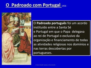 O Padroado com Portugal 1456
O Padroado português foi um acordo
instituído entre a Santa Sé
e Portugal em que o Papa delegava
ao rei de Portugal o exclusivo da
organização e financiamento de todas
as atividades religiosas nos domínios e
nas terras descobertas por
portugueses.
Fraternidade: Igreja e Sociedade
 