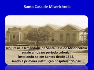 Santa Casa de Misericórdia
No Brasil, a Irmandade da Santa Casa de Misericórdia
surgiu ainda no período colonial,
instalando-se em Santos desde 1542,
sendo a primeira instituição hospitalar do país.
Fraternidade: Igreja e Sociedade
 