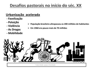Urbanização acelerada
- Favelização
- Poluição
- Violência
- As Drogas
- Mobilidade
 População brasileira ultrapassou os 200 milhões de habitantes
 Em 1960 era pouco mais de 70 milhões
Fraternidade: Igreja e Sociedade
 