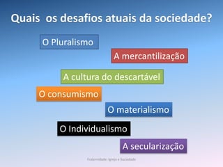 Quais os desafios atuais da sociedade?
O Pluralismo
A cultura do descartável
A mercantilização
O consumismo
O materialismo
A secularização
O Individualismo
Fraternidade: Igreja e Sociedade
 