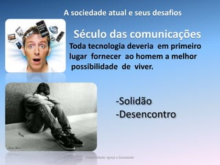Século das comunicações
-Solidão
-Desencontro
Toda tecnologia deveria em primeiro
lugar fornecer ao homem a melhor
possibilidade de viver.
A sociedade atual e seus desafios
Fraternidade: Igreja e Sociedade
 