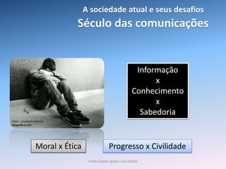 Século das comunicações
Informação
x
Conhecimento
x
Sabedoria
Moral x Ética Progresso x Civilidade
Valor universal e eterno
Respeito a vida.
A sociedade atual e seus desafios
Fraternidade: Igreja e Sociedade
 