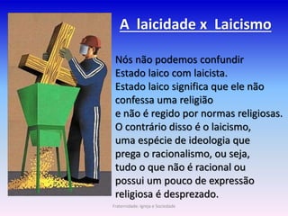 A laicidade x Laicismo
Nós não podemos confundir
Estado laico com laicista.
Estado laico significa que ele não
confessa uma religião
e não é regido por normas religiosas.
O contrário disso é o laicismo,
uma espécie de ideologia que
prega o racionalismo, ou seja,
tudo o que não é racional ou
possui um pouco de expressão
religiosa é desprezado.
Fraternidade: Igreja e Sociedade
 