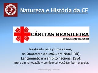 Natureza e História da CF
Realizada pela primeira vez,
na Quaresma de 1961, em Natal (RN).
Lançamento em âmbito nacional 1964.
Igreja em renovação – Lembre-se: você também é Igreja.
Fraternidade: Igreja e Sociedade
 