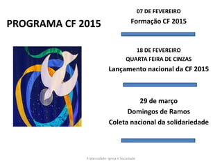 PROGRAMA CF 2015
07 DE FEVEREIRO
Formação CF 2015
18 DE FEVEREIRO
QUARTA FEIRA DE CINZAS
Lançamento nacional da CF 2015
29 de março
Domingos de Ramos
Coleta nacional da solidariedade
Fraternidade: Igreja e Sociedade
 