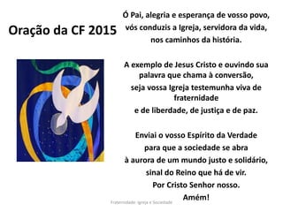 Oração da CF 2015
Ó Pai, alegria e esperança de vosso povo,
vós conduzis a Igreja, servidora da vida,
nos caminhos da história.
A exemplo de Jesus Cristo e ouvindo sua
palavra que chama à conversão,
seja vossa Igreja testemunha viva de
fraternidade
e de liberdade, de justiça e de paz.
Enviai o vosso Espírito da Verdade
para que a sociedade se abra
à aurora de um mundo justo e solidário,
sinal do Reino que há de vir.
Por Cristo Senhor nosso.
Amém!Fraternidade: Igreja e Sociedade
 