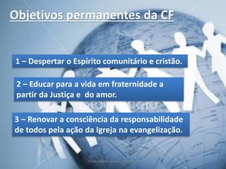 Objetivos permanentes da CF
1 – Despertar o Espírito comunitário e cristão.
2 – Educar para a vida em fraternidade a
partir da Justiça e do amor.
3 – Renovar a consciência da responsabilidade
de todos pela ação da Igreja na evangelização.
Fraternidade: Igreja e Sociedade
 