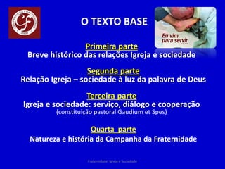 O TEXTO BASE
Primeira parte
Breve histórico das relações Igreja e sociedade
Segunda parte
Relação Igreja – sociedade à luz da palavra de Deus
Terceira parte
Igreja e sociedade: serviço, diálogo e cooperação
(constituição pastoral Gaudium et Spes)
Quarta parte
Natureza e história da Campanha da Fraternidade
Fraternidade: Igreja e Sociedade
 