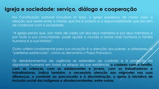 Na Constituição pastoral Gaudium et Spes, a Igreja expressou de modo claro a
relação que existe entre a missão que lhe é própria e a responsabilidade que ela tem
de colaborar com a sociedade.
“A Igreja pensa que, por meio de cada um dos seus membros e por seus membros e
por toda a sua comunidade, pode ajudar o mundo a tornar mais humana a família
humana e a sua história”.
Outro critério fundamental para sua atuação é a atenção aos pobres e sofredores, às
“periferias existenciais”, como as denomina o Papa Francisco.
Os desdobramentos da urgência se estendem ao cuidado e à proteção da
dignidade humana em todas as etapas da sua existência: o cuidado com a família,
com as crianças, com os adolescentes e jovens, com os trabalhadores e
trabalhadoras. Indica também, a necessária atenção aos migrantes nas suas
diferenças, o combate ao preconceito e à discriminação, o apoio à iniciativa de
inclusão social dos indígenas e afrodescendentes, entre outras.
Igreja e sociedade: serviço, diálogo e cooperação
 