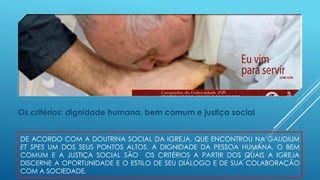 DE ACORDO COM A DOUTRINA SOCIAL DA IGREJA, QUE ENCONTROU NA GAUDIUM
ET SPES UM DOS SEUS PONTOS ALTOS, A DIGNIDADE DA PESSOA HUMANA, O BEM
COMUM E A JUSTIÇA SOCIAL SÃO OS CRITÉRIOS A PARTIR DOS QUAIS A IGREJA
DISCERNE A OPORTUNIDADE E O ESTILO DE SEU DIÁLOGO E DE SUA COLABORAÇÃO
COM A SOCIEDADE.
Os critérios: dignidade humana, bem comum e justiça social
 