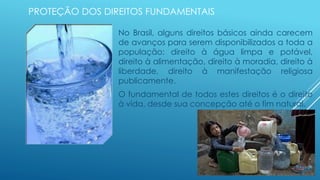 PROTEÇÃO DOS DIREITOS FUNDAMENTAIS
No Brasil, alguns direitos básicos ainda carecem
de avanços para serem disponibilizados a toda a
população: direito à água limpa e potável,
direito à alimentação, direito à moradia, direito à
liberdade, direito à manifestação religiosa
publicamente.
O fundamental de todos estes direitos é o direito
à vida, desde sua concepção até o fim natural.
 
