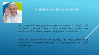 O SERVIÇO DA IGREJA À SOCIEDADE
As comunidades precisam se converter à missão. O
contexto de pluralismo não pode ser motivo de
fechamento, desrespeito e rejeição à sociedade.
Para o discernimento evangélico o Papa Francisco
considera necessário estudar e acompanhar os sinais
dos tempos.
 