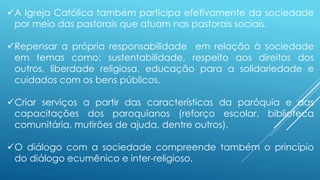 A Igreja Católica também participa efetivamente da sociedade
por meio das pastorais que atuam nas pastorais sociais.
Repensar a própria responsabilidade em relação à sociedade
em temas como: sustentabilidade, respeito aos direitos dos
outros, liberdade religiosa, educação para a solidariedade e
cuidados com os bens públicos.
Criar serviços a partir das características da paróquia e das
capacitações dos paroquianos (reforço escolar, biblioteca
comunitária, mutirões de ajuda, dentre outros).
O diálogo com a sociedade compreende também o princípio
do diálogo ecumênico e inter-religioso.
 