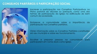 CONSELHOS PARITÁRIOS E PARTICIPAÇÃO SOCIAL
Inscrever a participação nos Conselhos Participativos no
Plano pastoral da diocese ou paróquia, como uma das
formas de participação da Igreja na edificação do bem
comum da sociedade.
Esclarecer a comunidade sobre a importância da
participação nos Conselhos paritários.
Obter informação sobre os Conselhos Paritários constituídos
em seu município e sobre seu funcionamento.
Escolher e preparar pessoas na comunidade para
participarem em nome da/e como Igreja.
 