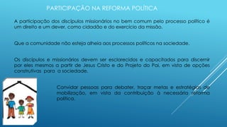 PARTICIPAÇÃO NA REFORMA POLÍTICA
A participação dos discípulos missionários no bem comum pelo processo político é
um direito e um dever, como cidadão e do exercício da missão.
Que a comunidade não esteja alheia aos processos políticos na sociedade.
Os discípulos e missionários devem ser esclarecidos e capacitados para discernir
por eles mesmos a partir de Jesus Cristo e do Projeto do Pai, em vista de opções
construtivas para a sociedade.
Convidar pessoas para debater, traçar metas e estratégias de
mobilização, em vista da contribuição à necessária reforma
política.
 