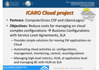 DISIT Lab, Distributed Data Intelligence and Technologies
Distributed Systems and Internet Technologies
Department of Information Engineering (DINFO)
http://www.disit.dinfo.unifi.it
ICARO Cloud project
• Partners: ComputerGross CSP and LiberoLogico
• Objectives: Reduce costs for managing on cloud 
complex configurations  Business Configurations 
with Service Level Agreements, SLA
– Provides simple solutions for moving SW applications on 
Cloud
– Automating cloud activities as: configurations, 
management, monitoring, control, reconfigurations
– Managing high level metrics, HLM, at applicative level 
and managing BC with HLM on SLA
DISIT Lab (DINFO UNIFI),  Cloud Forward, 2015 15
 