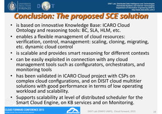 DISIT Lab, Distributed Data Intelligence and Technologies
Distributed Systems and Internet Technologies
Department of Information Engineering (DINFO)
http://www.disit.dinfo.unifi.it
Conclusion: The proposed SCE solution
• is based on innovative Knowledge Base: ICARO Cloud 
Ontology and reasoning tools: BC, SLA, HLM, etc. 
• enables a ﬂexible management of cloud resources: 
verification, control, management: scaling, cloning, migrating, 
etc. dynamic cloud control 
• is scalable and provides smart reasoning for different contexts
• can be easily exploited in connection with any cloud 
management tools such as conﬁgurators, orchestrators, and 
monitoring tools
• has been validated in ICARO Cloud project with CSPs on 
complex cloud conﬁgurations, and on DISIT cloud multitier 
solutions with good performance in terms of low operating 
workload and scalability.
• Supports scalability at level of distributed scheduler for the 
Smart Cloud Engine, on KB services and on Monitoring.
DISIT Lab (DINFO UNIFI),  Cloud Forward, 2015 19
 