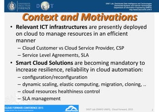 DISIT Lab, Distributed Data Intelligence and Technologies
Distributed Systems and Internet Technologies
Department of Information Engineering (DINFO)
http://www.disit.dinfo.unifi.it
Context and Motivations
• Relevant ICT infrastructures are presently deployed 
on cloud to manage resources in an efficient 
manner
– Cloud Customer vs Cloud Service Provider, CSP
– Service Level Agreements, SLA
• Smart Cloud Solutions are becoming mandatory to 
increase resilience, reliability in cloud automation:
– conﬁguration/reconﬁguration 
– dynamic scaling, elastic computing, migration, cloning, .. 
– cloud resources healthiness control
– SLA management
DISIT Lab (DINFO UNIFI),  Cloud Forward, 2015 2
 