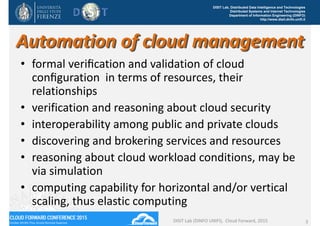 DISIT Lab, Distributed Data Intelligence and Technologies
Distributed Systems and Internet Technologies
Department of Information Engineering (DINFO)
http://www.disit.dinfo.unifi.it
Automation of cloud management 
• formal veriﬁcation and validation of cloud 
conﬁguration  in terms of resources, their 
relationships
• verification and reasoning about cloud security 
• interoperability among public and private clouds
• discovering and brokering services and resources
• reasoning about cloud workload conditions, may be 
via simulation
• computing capability for horizontal and/or vertical 
scaling, thus elastic computing
DISIT Lab (DINFO UNIFI),  Cloud Forward, 2015 3
 