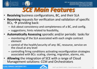 DISIT Lab, Distributed Data Intelligence and Technologies
Distributed Systems and Internet Technologies
Department of Information Engineering (DINFO)
http://www.disit.dinfo.unifi.it
SCE Main Features
• Receiving business conﬁgurations, BC, and their SLA
• Receiving requests for veriﬁcation and validation of specific 
BCs,  providing back: 
– Ack about consistency and completeness of a BC, and config. 
– suggestions, hints related to feasibility, 
• Automatically Assessing sporadic and/or periodic  tasks for
– monitoring of the SLA associated with each single contract 
element
– control of the health/security of any: BC, resource, service on 
the cloud at any level
– controlling firing conditions activating reconﬁguration strategies 
associated with BCs: scaling, cloning, migration, alarms, etc. 
• Allowing the integration of SCE with a range of Cloud 
Management solutions: CCM and Orchestrators
DISIT Lab (DINFO UNIFI),  Cloud Forward, 2015 5
 