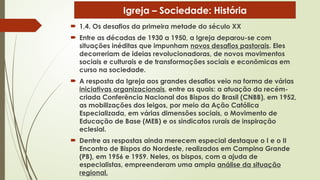  1.4. Os desafios da primeira metade do século XX
 Entre as décadas de 1930 a 1950, a Igreja deparou-se com
situações inéditas que impunham novos desafios pastorais. Eles
decorreriam de ideias revolucionadoras, de novos movimentos
sociais e culturais e de transformações sociais e econômicas em
curso na sociedade.
 A resposta da Igreja aos grandes desafios veio na forma de várias
iniciativas organizacionais, entre as quais: a atuação da recém-
criada Conferência Nacional dos Bispos do Brasil (CNBB), em 1952,
as mobilizações dos leigos, por meio da Ação Católica
Especializada, em várias dimensões sociais, o Movimento de
Educação de Base (MEB) e os sindicatos rurais de inspiração
eclesial.
 Dentre as respostas ainda merecem especial destaque o I e o II
Encontro de Bispos do Nordeste, realizados em Campina Grande
(PB), em 1956 e 1959. Neles, os bispos, com a ajuda de
especialistas, empreenderam uma ampla análise da situação
regional.
Igreja – Sociedade: História
 
