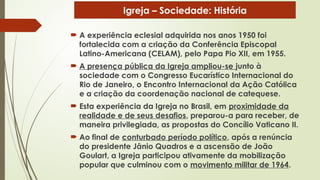  A experiência eclesial adquirida nos anos 1950 foi
fortalecida com a criação da Conferência Episcopal
Latino-Americana (CELAM), pelo Papa Pio XII, em 1955.
 A presença pública da Igreja ampliou-se junto à
sociedade com o Congresso Eucarístico Internacional do
Rio de Janeiro, o Encontro Internacional da Ação Católica
e a criação da coordenação nacional de catequese.
 Esta experiência da Igreja no Brasil, em proximidade da
realidade e de seus desafios, preparou-a para receber, de
maneira privilegiada, as propostas do Concílio Vaticano II.
 Ao final de conturbado período político, após a renúncia
do presidente Jânio Quadros e a ascensão de João
Goulart, a Igreja participou ativamente da mobilização
popular que culminou com o movimento militar de 1964.
Igreja – Sociedade: História
 