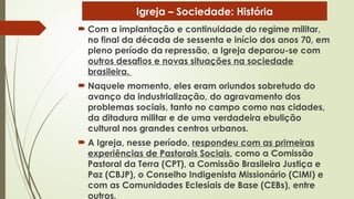  Com a implantação e continuidade do regime militar,
no final da década de sessenta e início dos anos 70, em
pleno período da repressão, a Igreja deparou-se com
outros desafios e novas situações na sociedade
brasileira.
 Naquele momento, eles eram oriundos sobretudo do
avanço da industrialização, do agravamento dos
problemas sociais, tanto no campo como nas cidades,
da ditadura militar e de uma verdadeira ebulição
cultural nos grandes centros urbanos.
 A Igreja, nesse período, respondeu com as primeiras
experiências de Pastorais Sociais, como a Comissão
Pastoral da Terra (CPT), a Comissão Brasileira Justiça e
Paz (CBJP), o Conselho Indigenista Missionário (CIMI) e
com as Comunidades Eclesiais de Base (CEBs), entre
outros.
Igreja – Sociedade: História
 