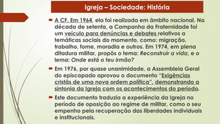  A CF. Em 1964, ela foi realizada em âmbito nacional. Na
década de setenta, a Campanha da Fraternidade foi
um veículo para denúncias e debates relativos a
temáticas sociais do momento, como: migração,
trabalho, fome, moradia e outros. Em 1974, em plena
ditadura militar, propôs o tema: Reconstruir a vida, e o
lema: Onde está o teu irmão?
 Em 1976, por quase unanimidade, a Assembleia Geral
do episcopado aprovou o documento “Exigências
cristãs de uma nova ordem política”, demonstrando a
sintonia da Igreja com os acontecimentos do período.
 Este documento traduzia a experiência da Igreja no
período de oposição ao regime de militar, como o seu
empenho pela recuperação das liberdades individuais
e institucionais.
Igreja – Sociedade: História
 