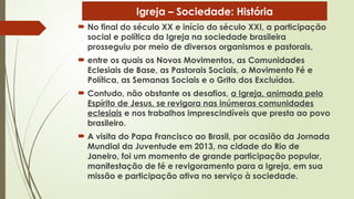  No final do século XX e início do século XXI, a participação
social e política da Igreja na sociedade brasileira
prosseguiu por meio de diversos organismos e pastorais,
 entre os quais os Novos Movimentos, as Comunidades
Eclesiais de Base, as Pastorais Sociais, o Movimento Fé e
Política, as Semanas Sociais e o Grito dos Excluídos.
 Contudo, não obstante os desafios, a Igreja, animada pelo
Espírito de Jesus, se revigora nas inúmeras comunidades
eclesiais e nos trabalhos imprescindíveis que presta ao povo
brasileiro.
 A visita do Papa Francisco ao Brasil, por ocasião da Jornada
Mundial da Juventude em 2013, na cidade do Rio de
Janeiro, foi um momento de grande participação popular,
manifestação de fé e revigoramento para a Igreja, em sua
missão e participação ativa no serviço à sociedade.
Igreja – Sociedade: História
 