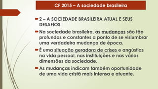 2 – A SOCIEDADE BRASILEIRA ATUAL E SEUS
DESAFIOS
Na sociedade brasileira, as mudanças são tão
profundas e constantes a ponto de se vislumbrar
uma verdadeira mudança de época.
É uma situação geradora de crises e angústias
na vida pessoal, nas instituições e nas várias
dimensões da sociedade.
As mudanças indicam também oportunidade
de uma vida cristã mais intensa e atuante.
CF 2015 – A sociedade brasileira
 