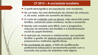  O perfil demográfico da população vem mudando.
 De um lado, há uma diminuição do número de crianças,
e, de outro, existe um aumento de idosos.
 O custo do cuidado com os idosos, hoje absorvido pelas
famílias, sobretudo pelas mulheres, tende a aumentar.
 Manter este modelo será difícil, com a progressiva
redução do tamanho das famílias e a transformação
social do papel feminino.
 A redução de crianças e adolescentes, que poderia
facilitar a gestão do sistema educacional, ainda não
proporcionou melhorias significativas.
 Na sociedade do saber, a falta de qualificação
profissional adequada é severamente punida com a
exclusão dos postos de trabalhos mais dignos.
CF 2015 – A sociedade brasileira
 