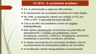  2.2. A urbanização e algumas dificuldades
 A urbanização da sociedade brasileira foi muito rápida.
 Em 1940, a população urbana era restrita a 31%; em
1960, a 45%, e hoje está em torno de 85%.
 Cerca de 44% dos brasileiros vivem em regiões
metropolitanas.
 Esta rápida urbanização caracterizou-se pela falta de
planejamento e resultou em problemas, como:
favelização, poluição, violência, drogadição, enchentes,
mobilidade e precárias condições sanitárias.
 A rápida urbanização da sociedade brasileira, não foi
acompanhada de adequadas políticas de moradias.
 A favelização retrata desigualdades socioespaciais.
CF 2015 – A sociedade brasileira
 