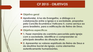  Objetivo geral
 Aprofundar, à luz do Evangelho, o diálogo e a
colaboração entre a Igreja e a sociedade, propostos
pelo Concílio Ecumênico Vaticano II, como serviço ao
povo brasileiro, para a edificação do Reino de Deus.
 Objetivos específicos
 1. Fazer memória do caminho percorrido pela Igreja
com a sociedade, identificar e compreender os
principais desafios da situação atual.
 2. Apresentar os valores espirituais do Reino de Deus e
da doutrina Social da Igreja, como elementos
autenticamente humanizantes.
CF 2015 - OBJETIVOS
 