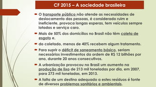  O transporte público não atende as necessidades de
deslocamento das pessoas, é considerado ruim e
ineficiente, provoca longas esperas, tem veículos sempre
lotados e serviço caro.
 Mais de 50% dos domicílios no Brasil não têm coleta de
esgoto e,
 do coletado, menos de 40% recebem algum tratamento.
 Para suprir o déficit de saneamento básico, seriam
necessários investimentos da ordem de R$ 12 bilhões por
ano, durante 20 anos consecutivos.
 A urbanização provocou no Brasil um aumento na
produção de lixo de 213 mil toneladas por dia, em 2007,
para 273 mil toneladas, em 2013.
 A falta de um destino adequado a estes resíduos é fonte
de diversos problemas sanitários e ambientais.
CF 2015 – A sociedade brasileira
 
