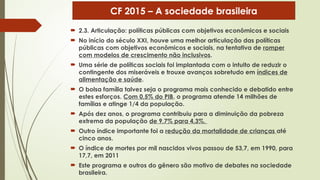  2.3. Articulação: políticas públicas com objetivos econômicos e sociais
 No início do século XXI, houve uma melhor articulação das políticas
públicas com objetivos econômicos e sociais, na tentativa de romper
com modelos de crescimento não inclusivos.
 Uma série de políticas sociais foi implantada com o intuito de reduzir o
contingente dos miseráveis e trouxe avanços sobretudo em índices de
alimentação e saúde.
 O bolsa família talvez seja o programa mais conhecido e debatido entre
estes esforços. Com 0,5% do PIB, o programa atende 14 milhões de
famílias e atinge 1/4 da população.
 Após dez anos, o programa contribuiu para a diminuição da pobreza
extrema da população de 9,7% para 4,3%.
 Outro índice importante foi a redução da mortalidade de crianças até
cinco anos.
 O índice de mortes por mil nascidos vivos passou de 53,7, em 1990, para
17,7, em 2011
 Este programa e outros do gênero são motivo de debates na sociedade
brasileira.
CF 2015 – A sociedade brasileira
 