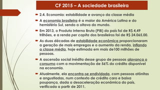  2.4. Economia: estabilidade e avanço da classe média
 A economia brasileira é a maior da América Latina e do
hemisfério Sul, sendo a oitava do mundo.
 Em 2013, o Produto Interno Bruto (PIB) do país foi de R$ 4,49
trilhões, e a renda per capita dos brasileiros foi de R$ 24.065,00.
 As duas décadas de estabilidade econômica proporcionaram
a geração de mais empregos e o aumento da renda, inflando
a classe média, hoje estimada em mais de100 milhões de
pessoas.
 A ascensão social inédita desse grupo de pessoas alavanca o
consumo com a movimentação de 56% do crédito disponível
na economia.
 Atualmente, ela encontra-se endividada, com pessoas atônitas
e angustiadas, num contexto de crédito caro e baixa
poupança, dada a desaceleração econômica do país,
verificada a partir de 2011.
CF 2015 – A sociedade brasileira
 