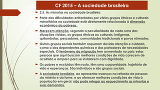  2.5. As minorias na sociedade brasileira
 Parte das dificuldades enfrentadas por vários grupos étnicos e culturais
minoritários na sociedade está diretamente relacionada à dimensão
econômica da pobreza.
 Merecem atenção, segundo a peculiaridade de cada uma das
situações vividas, os grupos étnicos ou culturais: indígenas,
quilombolas, pescadores, comunidades tradicionais e povos nômades.
 Outros grupos sociais também requerem devida atenção e cuidado,
como o dos dependentes químicos e dos portadores de necessidades
especiais. O fenômeno da migração tem aumentado no país; estas
pessoas que aqui buscam melhores condições de vida carecem de
acolhida e amparo para se instalarem com dignidade.
 Os pobres e excluídos têm rosto, têm uma corporeidade, trajetória de
vida e esperanças. São indivíduos e são grupos sociais.
 A sociedade brasileira, ao apresentar avanços na retirada de pessoas
da miséria e da fome, e ao oferecer melhores condições de vida à
população em geral, não pode relegar ao esquecimento as minorias e
suas demandas.
CF 2015 – A sociedade brasileira
 