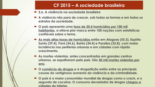  2.6. A violência na sociedade brasileira
 A violência não para de crescer, sob todas as formas e em todos os
estratos da sociedade.
 O país apresenta uma taxa de 20,4 homicídios por 100 mil
habitantes, a oitava pior marca entre 100 nações com estatísticas
confiáveis sobre o tema.
 As mais altas taxas de homicídios estão em Alagoas (55,3), Espírito
Santo (39,4), Pará (34,6), Bahia (34,4) e Paraíba (32,8), com maior
incidência nas periferias urbanas e em cidades com rápido
crescimento.
 As mortes violentas, antes concentradas em grandes centros
urbanos, se espalharam pelo país. São 50 mil mortes violentas por
ano.
 O comércio de drogas e a drogadição estão entre as principais
causas do vertiginoso aumento da violência e da criminalidade.
 O país é o maior consumidor mundial de drogas como o crack, e o
segundo de cocaína. O consumo devastador de drogas chegou a
cidades do interior.
CF 2015 – A sociedade brasileira
 