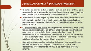  O índice de crimes e delitos esclarecidos é baixo e contribui para
a sensação de impunidade na sociedade. Mesmo assim, mais de
meio milhão de brasileiros está detido no sistema carcerário.
 A maioria é jovem, negra e pobre, com poucas oportunidades de
reintegração social. Esta situação provoca debates, soluções,
algumas duras, como a diminuição da maioridade penal e até a
pena de morte.
 O envolvimento dos jovens na drogadição e no tráfico, com a alta
taxa de assassinatos que os atinge, um autêntico extermínio, em
que pese a crescente inclusão, parece ilustrar o peso do
materialismo e do consumismo associados à busca da ascensão
social, à complexidade desse desafio, às limitações das políticas
públicas distantes de valores éticos e morais.
 As mortes não naturais e violentas de jovens – como acidentes,
homicídios ou suicídio. Segundo dados de 2013, esta taxa
apresentou crescimento de 207,9%, a de homicídio cresceu
326,1%.
O SERVIÇO DA IGREJA À SOCIEDADE BRASILEIRA
 