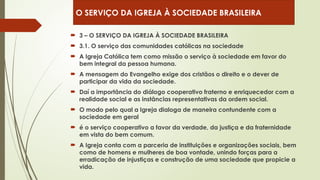  3 – O SERVIÇO DA IGREJA À SOCIEDADE BRASILEIRA
 3.1. O serviço das comunidades católicas na sociedade
 A Igreja Católica tem como missão o serviço à sociedade em favor do
bem integral da pessoa humana.
 A mensagem do Evangelho exige dos cristãos o direito e o dever de
participar da vida da sociedade.
 Daí a importância do diálogo cooperativo fraterno e enriquecedor com a
realidade social e as instâncias representativas da ordem social.
 O modo pelo qual a Igreja dialoga de maneira contundente com a
sociedade em geral
 é o serviço cooperativo a favor da verdade, da justiça e da fraternidade
em vista do bem comum.
 A Igreja conta com a parceria de instituições e organizações sociais, bem
como de homens e mulheres de boa vontade, unindo forças para a
erradicação de injustiças e construção de uma sociedade que propicie a
vida.
O SERVIÇO DA IGREJA À SOCIEDADE BRASILEIRA
 
