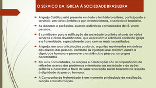  A Igreja Católica está presente em todo o território brasileiro, participando e
servindo, em vários âmbitos e por distintas formas, a sociedade brasileira.
 As dioceses e paróquias, quando autênticas comunidades de fé, unem
pessoas.
 E contribuem para a edificação da sociedade brasileira através de vários
serviços e obras diversificadas, que expressam a solicitude social da Igreja
e a fraternidade, especialmente para com os mais necessitados.
 A Igreja, em suas articulações pastorais, organiza movimentos em defesa
dos direitos das pessoas, combate as injustiças que atentam contra a
dignidade humana e promove a assistência a pessoas ou grupos
necessitados.
 Em suas comunidades, as orações e celebrações são acompanhadas de
reflexões acerca dos problemas enfrentados na sociedade e de ações
práticas e concretas a favor de uma renovação social baseada no respeito
à dignidade da pessoa humana.
 A Campanha da Fraternidade é um momento privilegiado de meditação,
oração e transformação.
O SERVIÇO DA IGREJA À SOCIEDADE BRASILEIRA
 