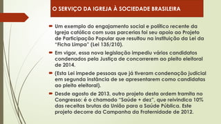  Um exemplo do engajamento social e político recente da
Igreja católica com suas parcerias foi seu apoio ao Projeto
de Participação Popular que resultou na instituição da Lei da
“Ficha Limpa” (Lei 135/210).
 Em vigor, essa nova legislação impediu vários candidatos
condenados pela Justiça de concorrerem ao pleito eleitoral
de 2014.
 (Esta Lei impede pessoas que já tiveram condenação judicial
em segunda instância de se apresentarem como candidatas
ao pleito eleitoral).
 Desde agosto de 2013, outro projeto desta ordem tramita no
Congresso: é o chamado “Saúde + dez”, que reivindica 10%
das receitas brutas da União para a Saúde Pública. Este
projeto decorre da Campanha da Fraternidade de 2012.
O SERVIÇO DA IGREJA À SOCIEDADE BRASILEIRA
 