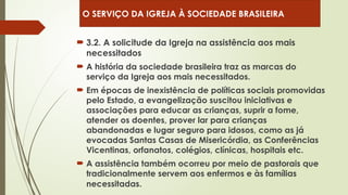  3.2. A solicitude da Igreja na assistência aos mais
necessitados
 A história da sociedade brasileira traz as marcas do
serviço da Igreja aos mais necessitados.
 Em épocas de inexistência de políticas sociais promovidas
pelo Estado, a evangelização suscitou iniciativas e
associações para educar as crianças, suprir a fome,
atender os doentes, prover lar para crianças
abandonadas e lugar seguro para idosos, como as já
evocadas Santas Casas de Misericórdia, as Conferências
Vicentinas, orfanatos, colégios, clínicas, hospitais etc.
 A assistência também ocorreu por meio de pastorais que
tradicionalmente servem aos enfermos e às famílias
necessitadas.
O SERVIÇO DA IGREJA À SOCIEDADE BRASILEIRA
 