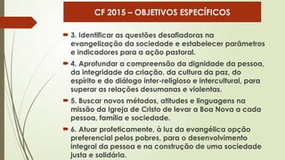  3. Identificar as questões desafiadoras na
evangelização da sociedade e estabelecer parâmetros
e indicadores para a ação pastoral.
 4. Aprofundar a compreensão da dignidade da pessoa,
da integridade da criação, da cultura da paz, do
espírito e do diálogo inter-religioso e intercultural, para
superar as relações desumanas e violentas.
 5. Buscar novos métodos, atitudes e linguagens na
missão da Igreja de Cristo de levar a Boa Nova a cada
pessoa, família e sociedade.
 6. Atuar profeticamente, à luz da evangélica opção
preferencial pelos pobres, para o desenvolvimento
integral da pessoa e na construção de uma sociedade
justa e solidária.
CF 2015 – OBJETIVOS ESPECÍFICOS
 