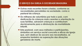 Outras mais recentes foram criadas, conforme as
necessidades percebidas na sociedade, como a
pastoral da criança.
 Os milhares de voluntários por todo o país, com
dedicação às crianças mais carentes e orientação às
suas famílias, salvaram crianças e contribuíram
decisivamente para a diminuição da mortalidade
infantil.
 Esta pastoral, com seus métodos e participantes,
simboliza um serviço social concreto e eficaz da Igreja
que, sem abdicar do socorro aos necessitados, se
empenha também na superação das situações
geradoras de morte.
O SERVIÇO DA IGREJA À SOCIEDADE BRASILEIRA
 