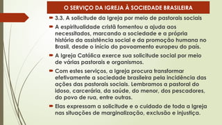  3.3. A solicitude da Igreja por meio de pastorais sociais
 A espiritualidade cristã fomentou a ajuda aos
necessitados, marcando a sociedade e a própria
história da assistência social e da promoção humana no
Brasil, desde o início do povoamento europeu do país.
 A Igreja Católica exerce sua solicitude social por meio
de várias pastorais e organismos.
 Com estes serviços, a Igreja procura transformar
efetivamente a sociedade brasileira pela incidência das
ações das pastorais sociais. Lembramos a pastoral do
idoso, carcerária, da saúde, do menor, dos pescadores,
do povo de rua, entre outras.
 Elas expressam a solicitude e o cuidado de toda a Igreja
nas situações de marginalização, exclusão e injustiça.
O SERVIÇO DA IGREJA À SOCIEDADE BRASILEIRA
 